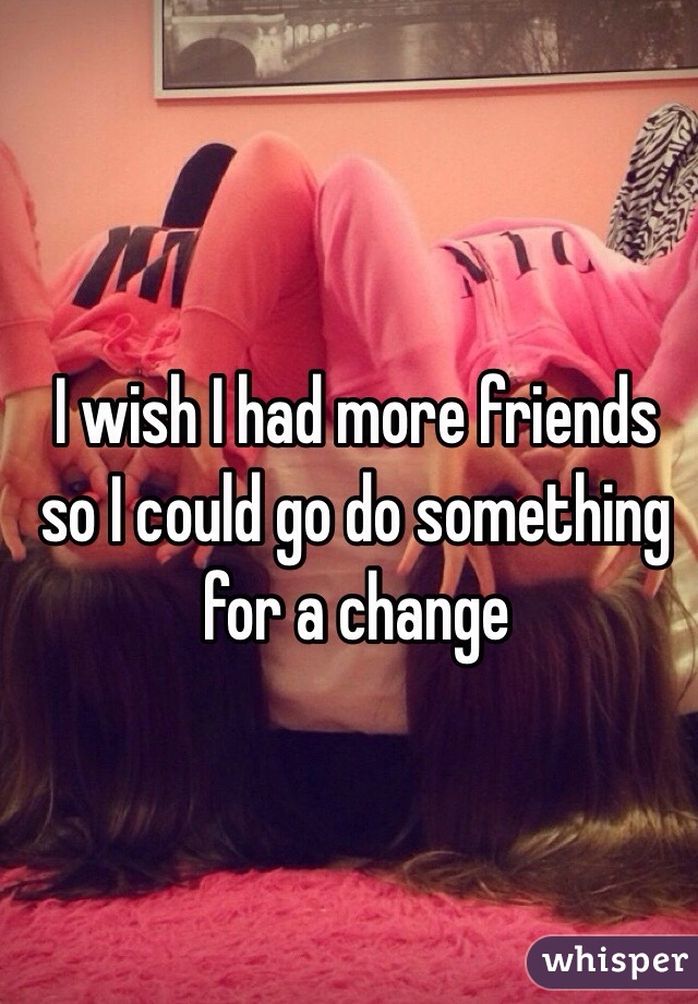 I wish I had more friends so I could go do something for a change