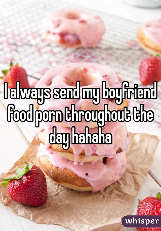 I always send my boyfriend food porn throughout the day hahaha