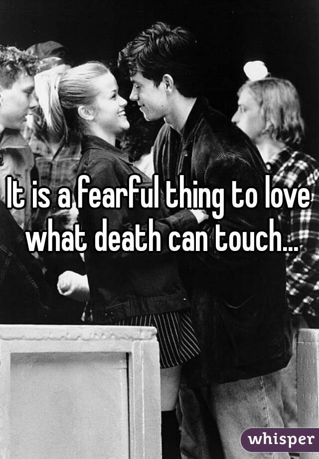 It is a fearful thing to love what death can touch...