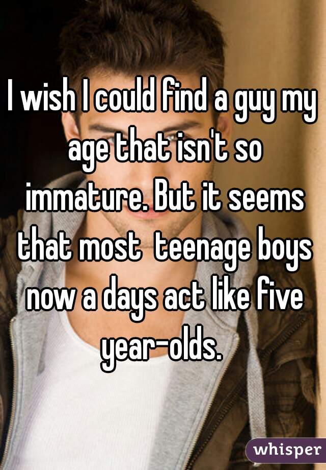 I wish I could find a guy my age that isn't so immature. But it seems that most  teenage boys now a days act like five year-olds. 