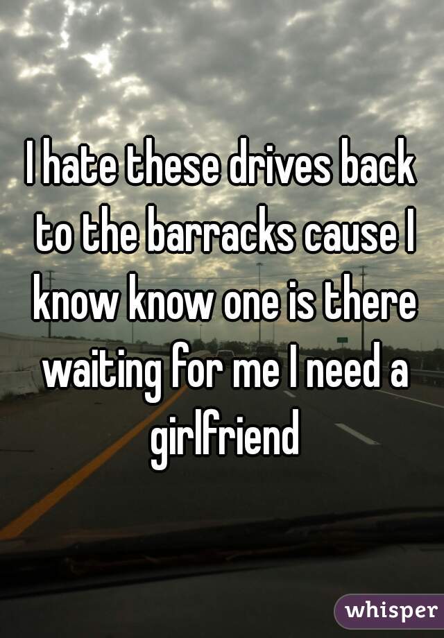 I hate these drives back to the barracks cause I know know one is there waiting for me I need a girlfriend