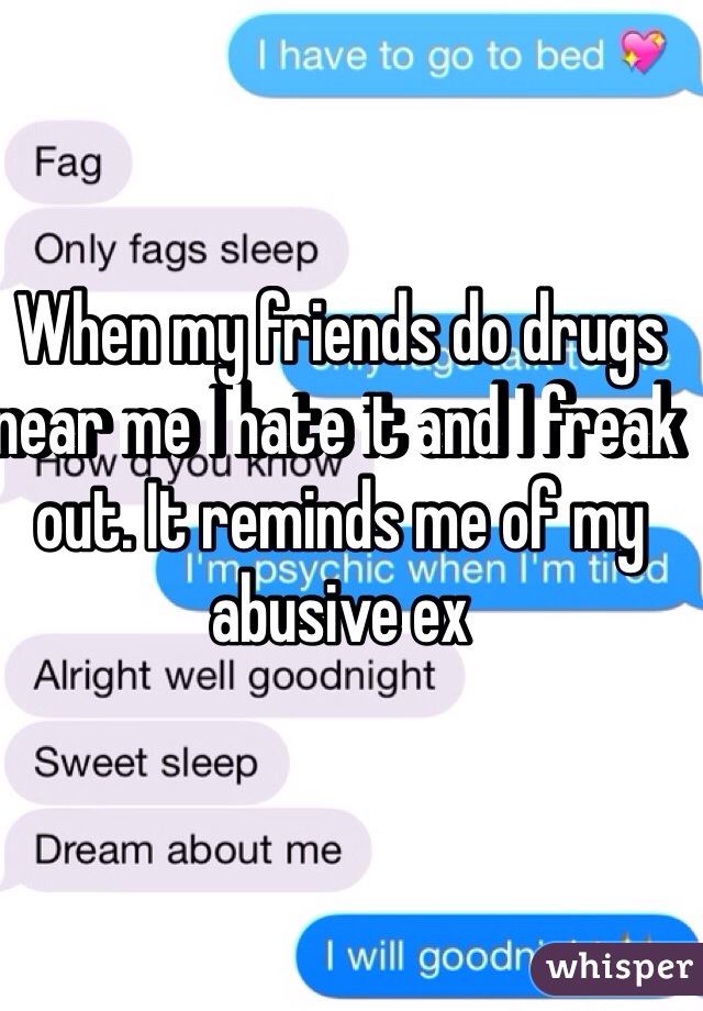 When my friends do drugs near me I hate it and I freak out. It reminds me of my abusive ex