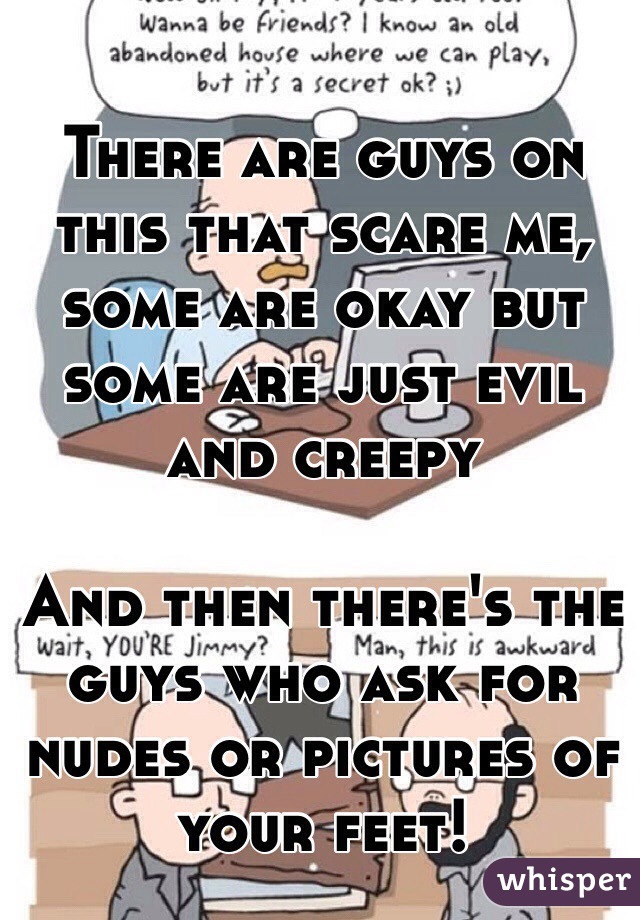 There are guys on this that scare me, some are okay but some are just evil and creepy

And then there's the guys who ask for nudes or pictures of your feet!
