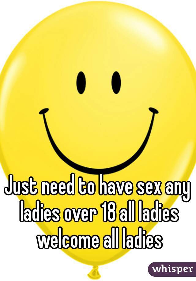 Just need to have sex any ladies over 18 all ladies welcome all ladies