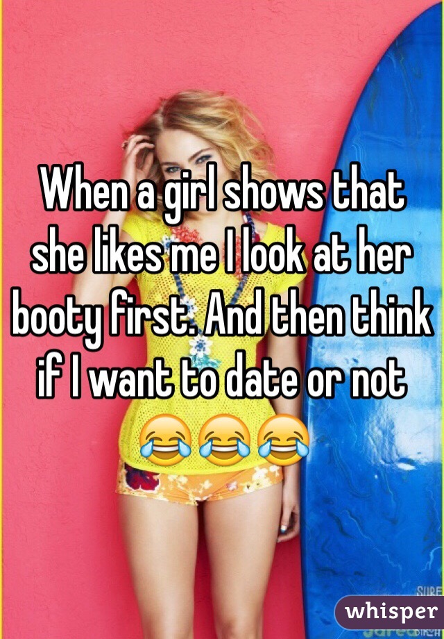 When a girl shows that she likes me I look at her booty first. And then think if I want to date or not
😂😂😂