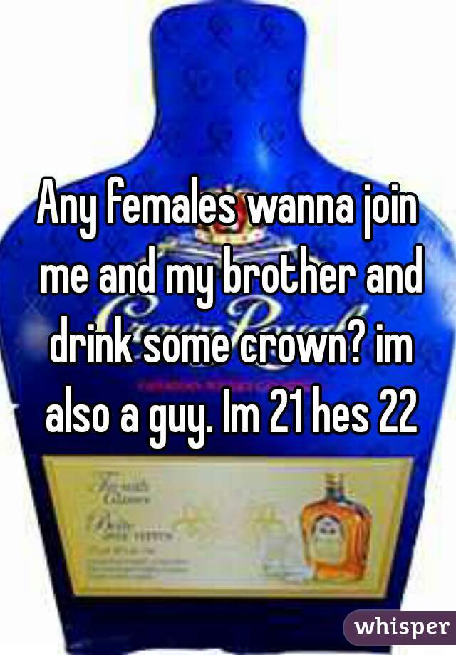Any females wanna join me and my brother and drink some crown? im also a guy. Im 21 hes 22