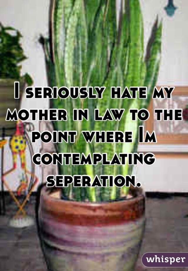 I seriously hate my mother in law to the point where Im contemplating seperation. 