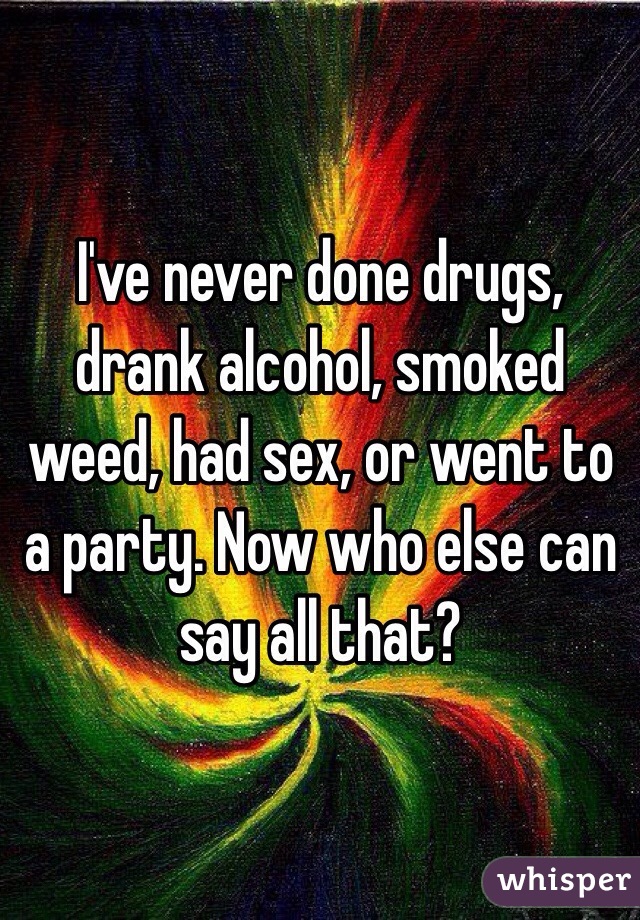 I've never done drugs, drank alcohol, smoked weed, had sex, or went to a party. Now who else can say all that? 