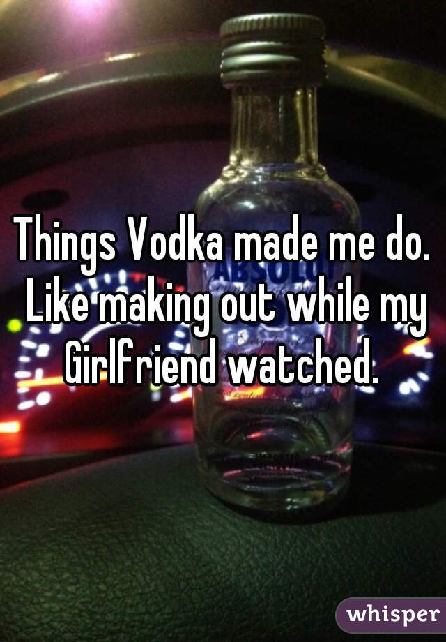 Things Vodka made me do. Like making out while my Girlfriend watched. 