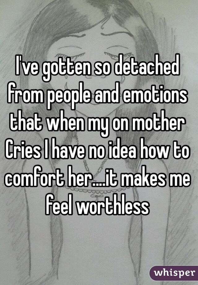 I've gotten so detached from people and emotions that when my on mother Cries I have no idea how to comfort her....it makes me feel worthless 