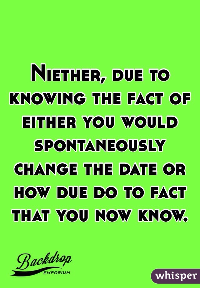 Niether, due to knowing the fact of either you would spontaneously change the date or how due do to fact that you now know.
