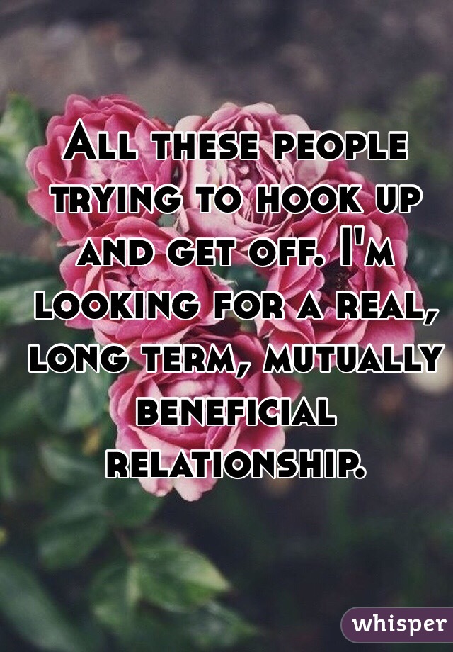 All these people trying to hook up and get off. I'm looking for a real, long term, mutually beneficial relationship.