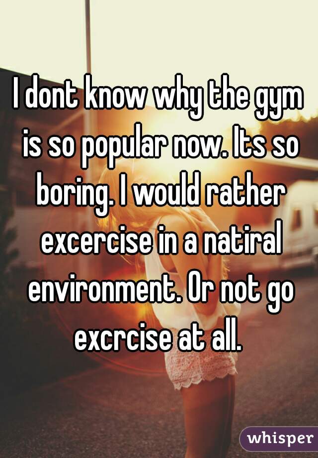 I dont know why the gym is so popular now. Its so boring. I would rather excercise in a natiral environment. Or not go excrcise at all. 