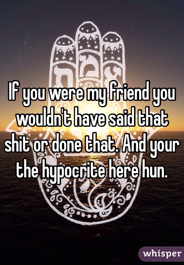 If you were my friend you wouldn't have said that shit or done that. And your the hypocrite here hun. 