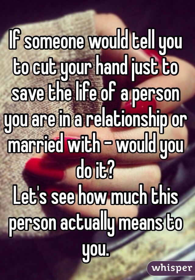 If someone would tell you to cut your hand just to save the life of a person you are in a relationship or married with - would you do it? 
Let's see how much this person actually means to you.