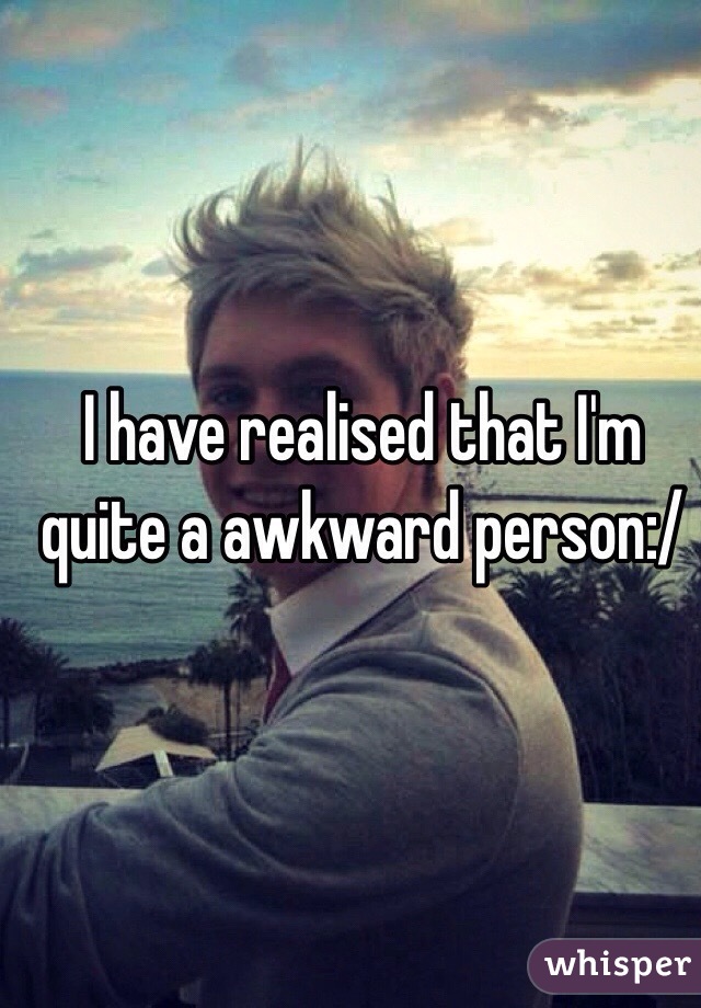 I have realised that I'm quite a awkward person:/