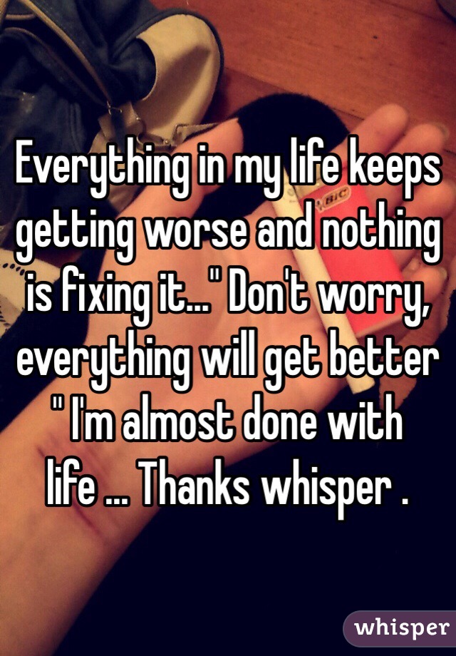 Everything in my life keeps getting worse and nothing is fixing it..." Don't worry, everything will get better " I'm almost done with life ... Thanks whisper .
