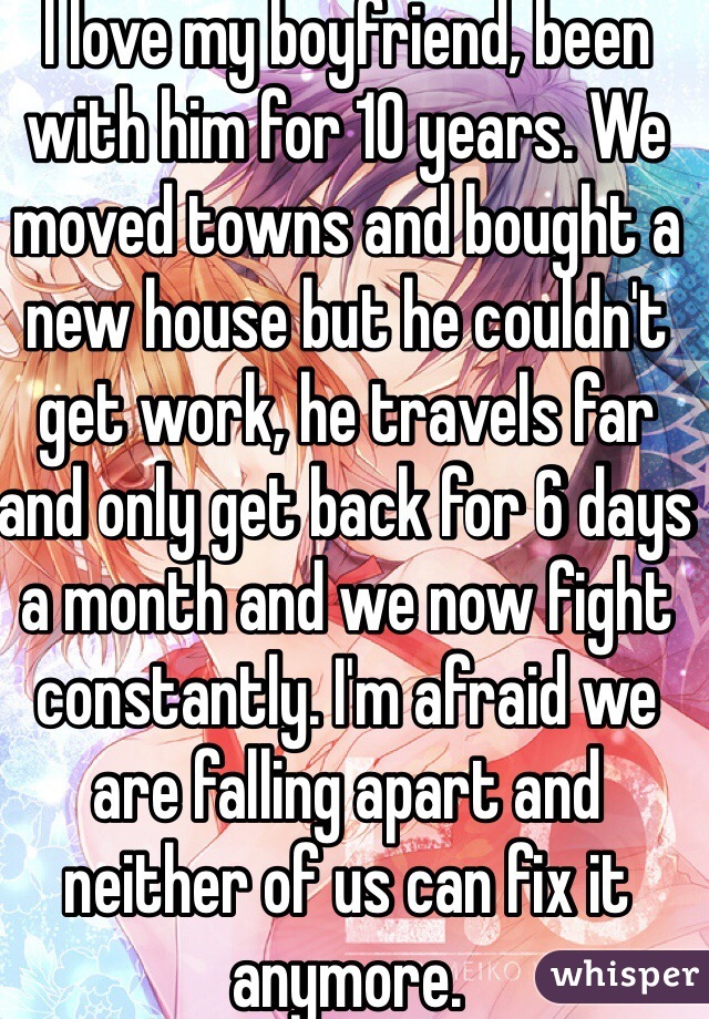 I love my boyfriend, been with him for 10 years. We moved towns and bought a new house but he couldn't get work, he travels far and only get back for 6 days a month and we now fight constantly. I'm afraid we are falling apart and neither of us can fix it anymore.