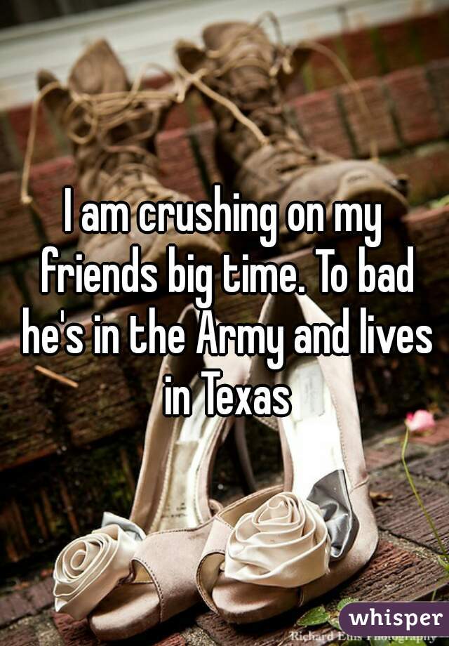 I am crushing on my friends big time. To bad he's in the Army and lives in Texas