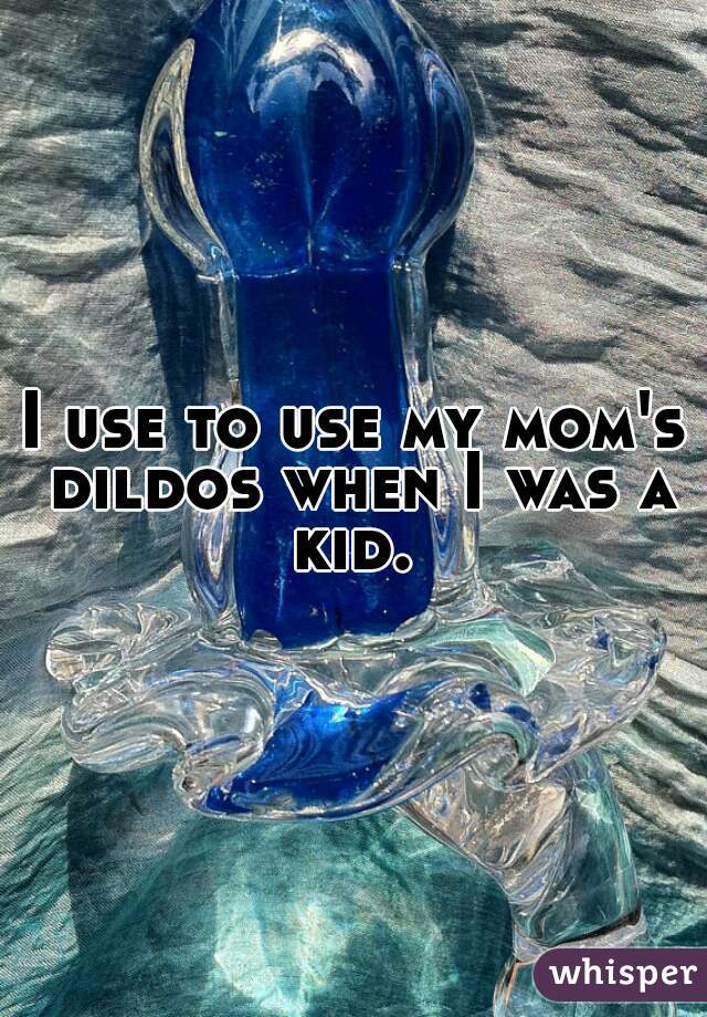 I use to use my mom's dildos when I was a kid. 