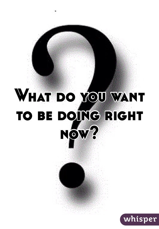 What do you want to be doing right now?