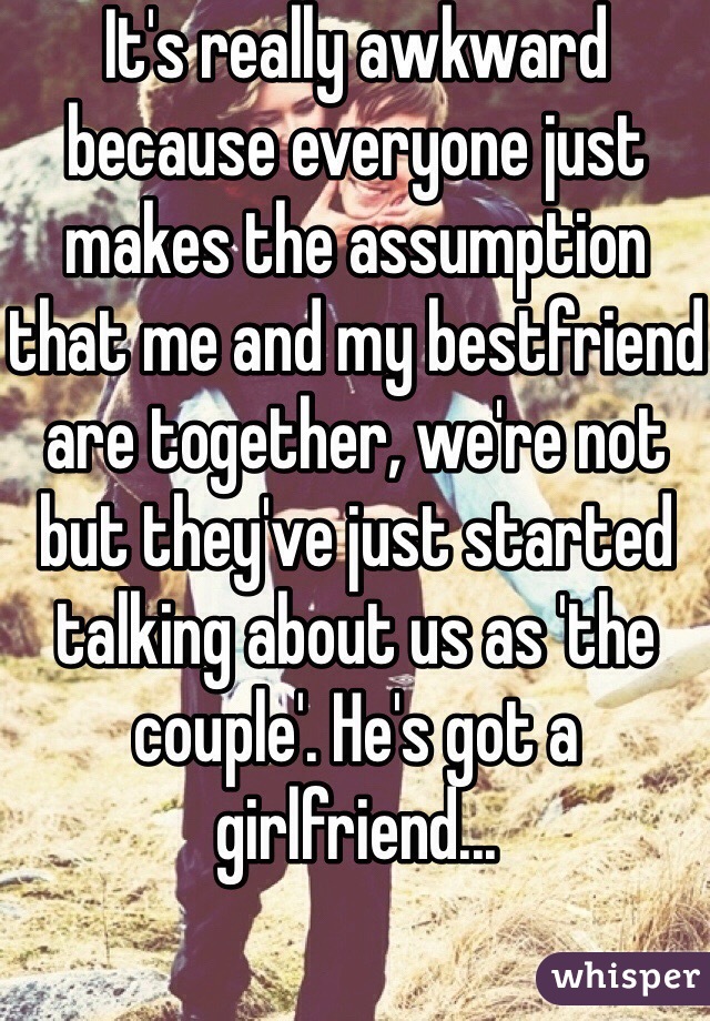 It's really awkward because everyone just makes the assumption that me and my bestfriend are together, we're not but they've just started talking about us as 'the couple'. He's got a girlfriend... 