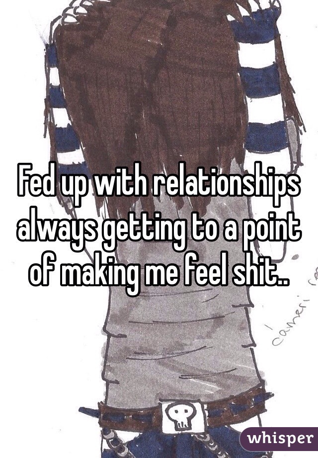 Fed up with relationships always getting to a point of making me feel shit..