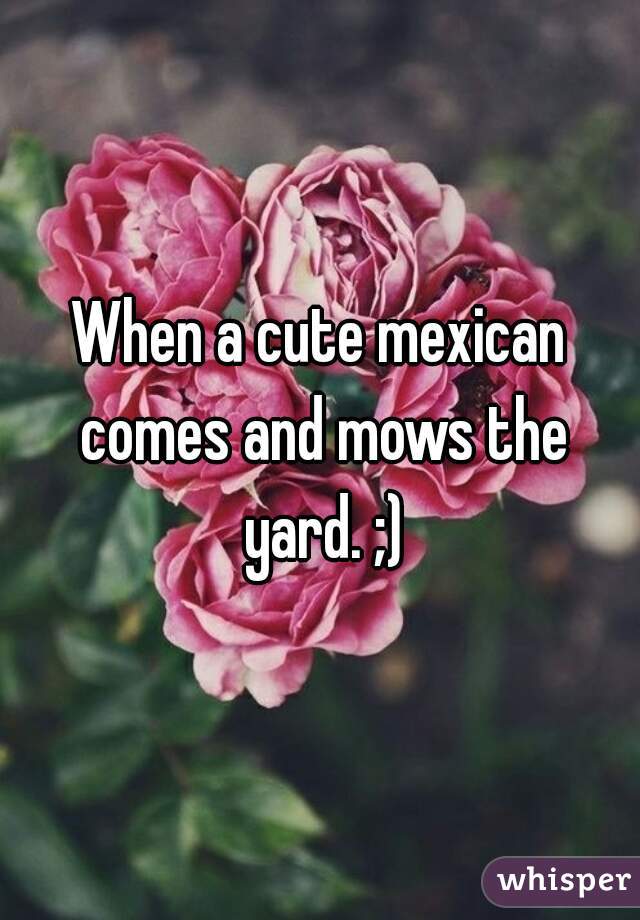 When a cute mexican comes and mows the yard. ;)