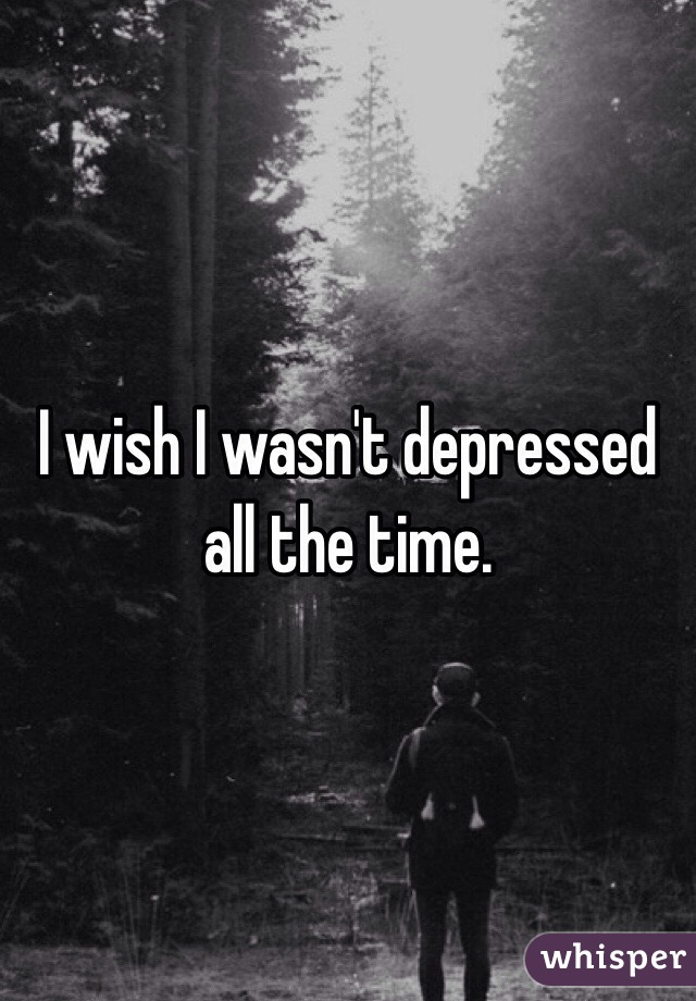 I wish I wasn't depressed all the time.