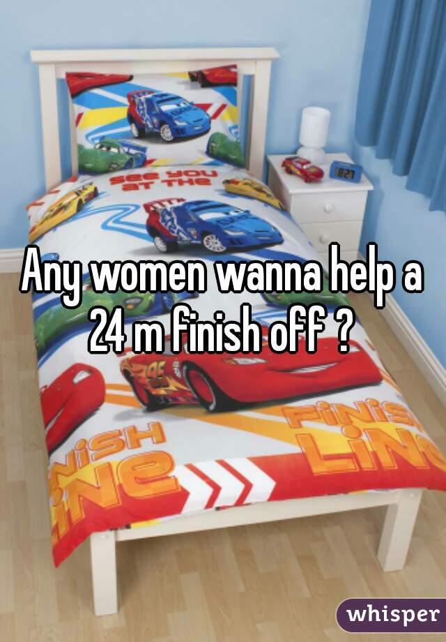 Any women wanna help a 24 m finish off ? 