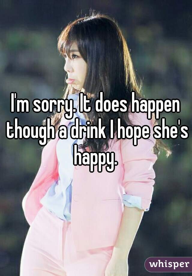 I'm sorry. It does happen though a drink I hope she's happy. 