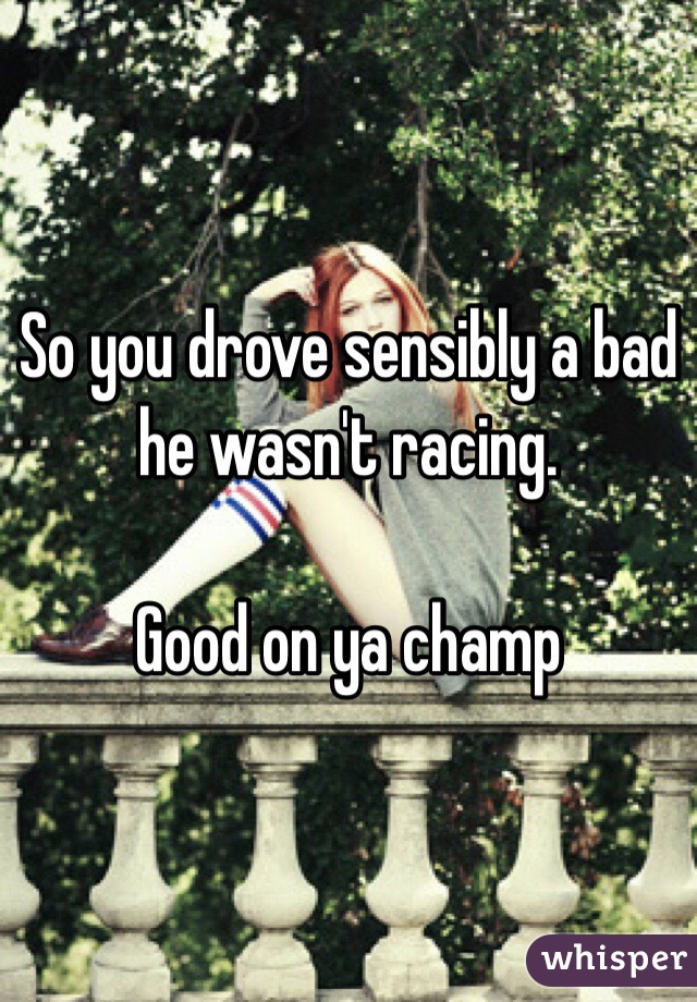 So you drove sensibly a bad he wasn't racing.

Good on ya champ