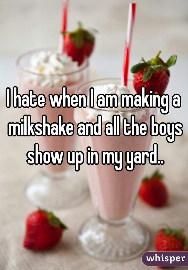 I hate when I am making a milkshake and all the boys show up in my yard..