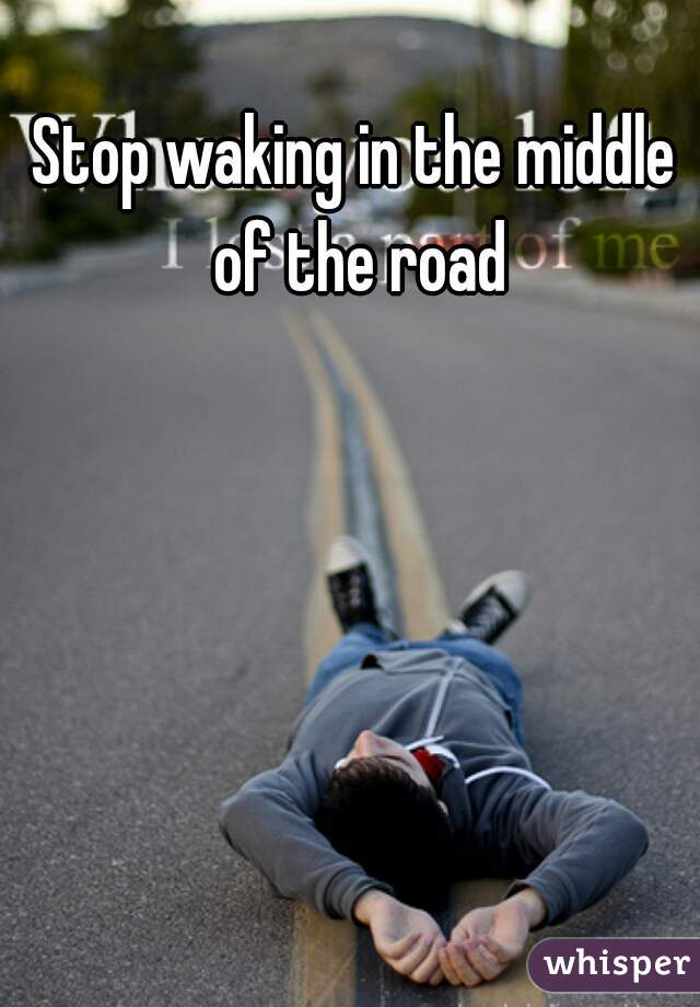 Stop waking in the middle of the road
