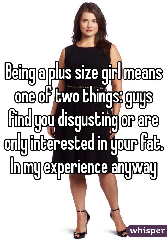 Being a plus size girl means one of two things: guys find you disgusting or are only interested in your fat. 
In my experience anyway 