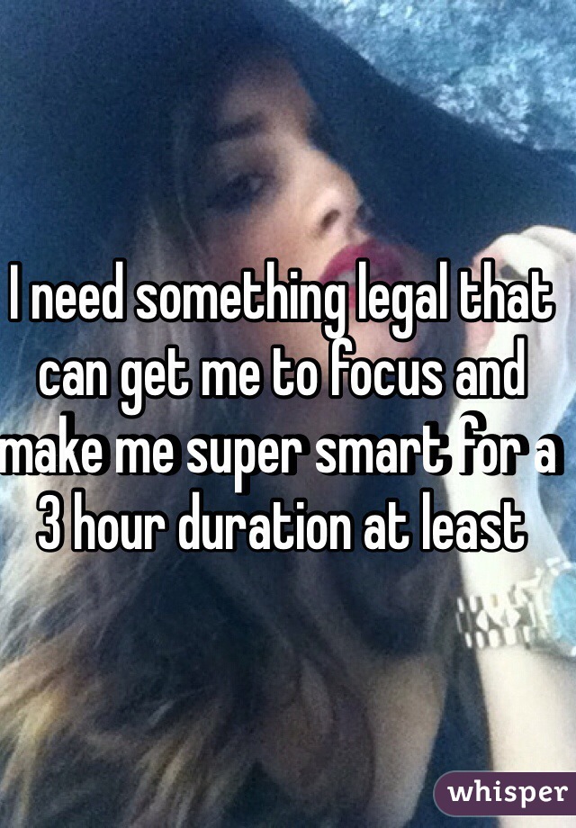 I need something legal that can get me to focus and make me super smart for a 3 hour duration at least 