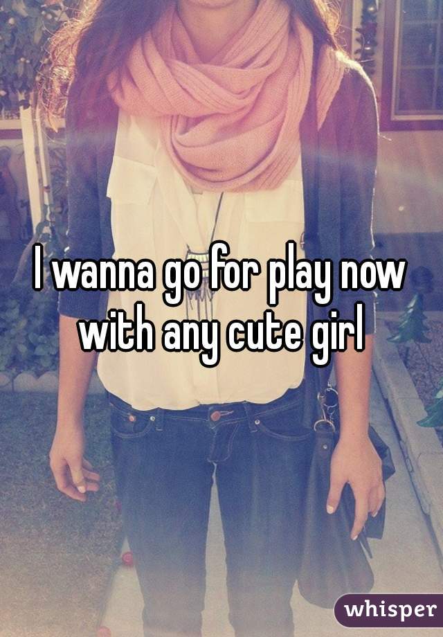 I wanna go for play now with any cute girl 