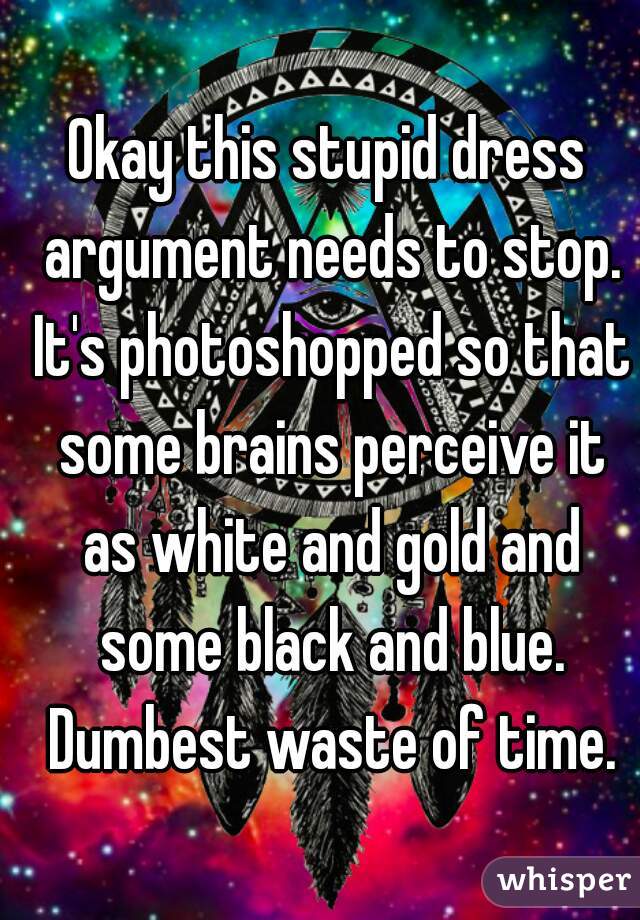 Okay this stupid dress argument needs to stop. It's photoshopped so that some brains perceive it as white and gold and some black and blue. Dumbest waste of time.
