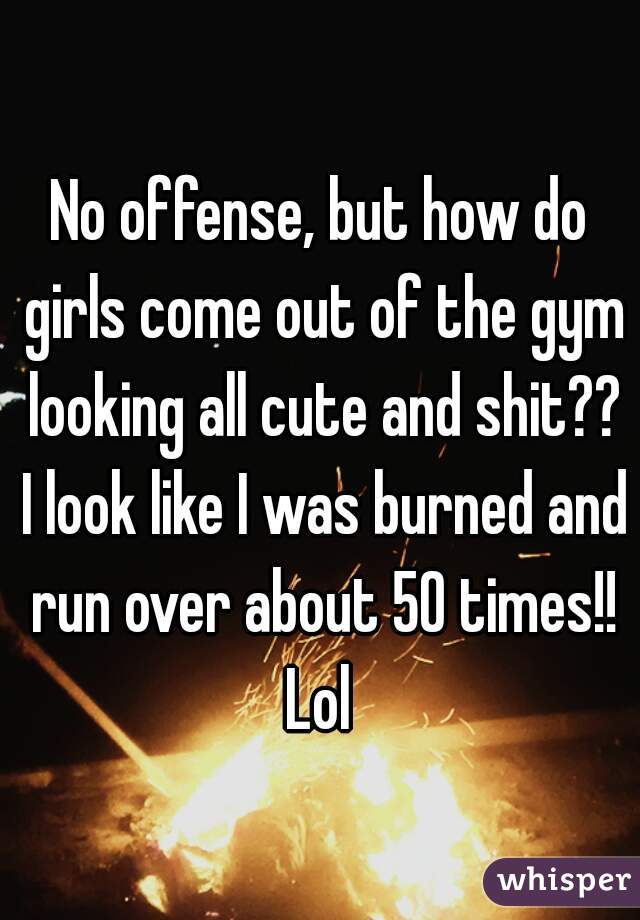 No offense, but how do girls come out of the gym looking all cute and shit?? I look like I was burned and run over about 50 times!! Lol 