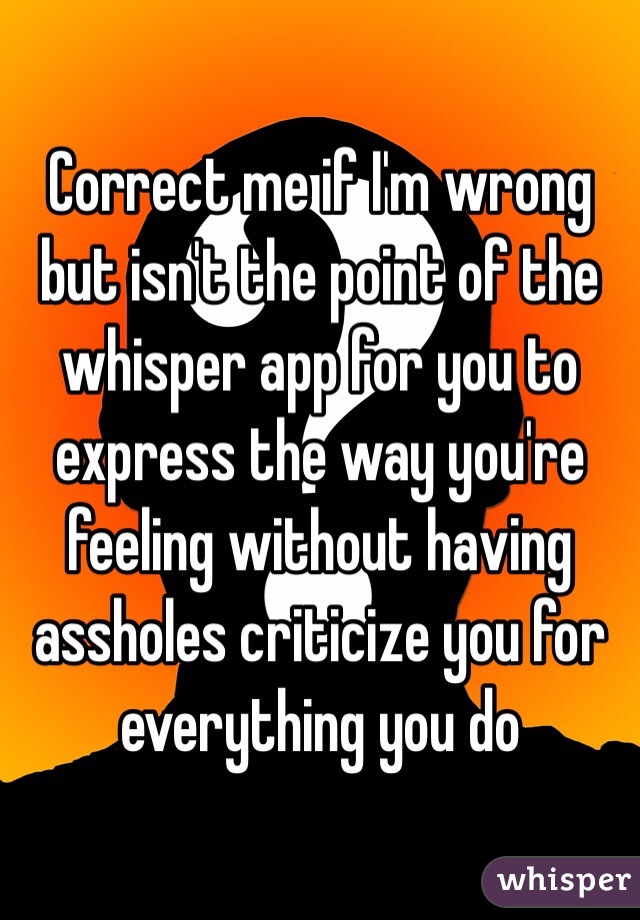 Correct me if I'm wrong but isn't the point of the whisper app for you to express the way you're feeling without having assholes criticize you for everything you do 