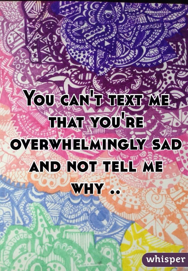 You can't text me that you're overwhelmingly sad and not tell me why ..
