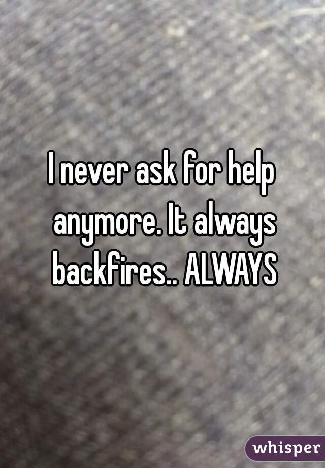 I never ask for help anymore. It always backfires.. ALWAYS