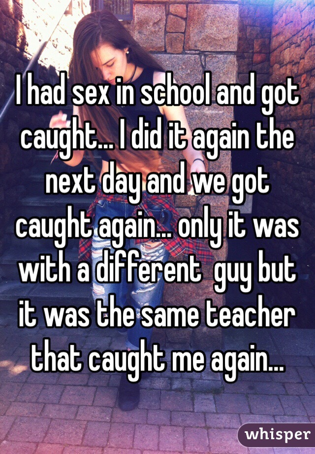 I had sex in school and got caught... I did it again the next day and we got caught again... only it was with a different  guy but it was the same teacher that caught me again...