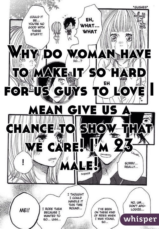 Why do woman have to make it so hard for us guys to love I mean give us a chance to show that we care! I'm 23 male! 