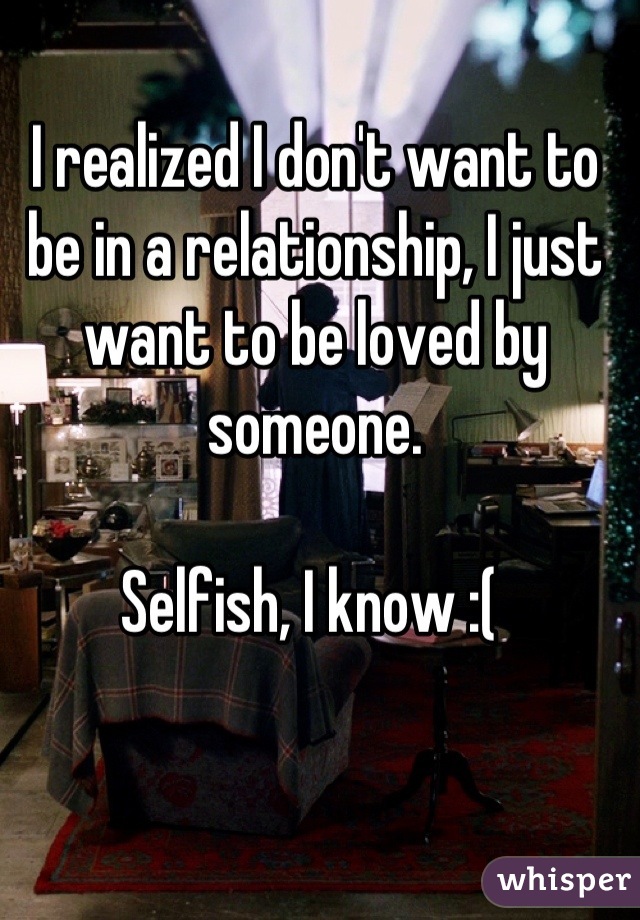 I realized I don't want to be in a relationship, I just want to be loved by someone. 

Selfish, I know :( 