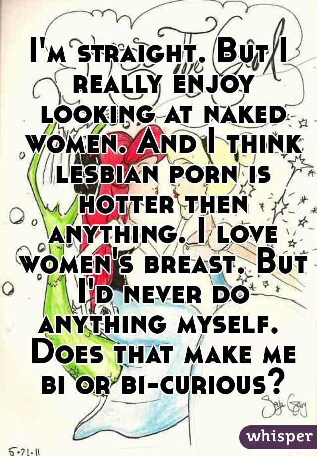 I'm straight. But I really enjoy looking at naked women. And I think lesbian porn is hotter then anything. I love women's breast. But I'd never do anything myself.  Does that make me bi or bi-curious?