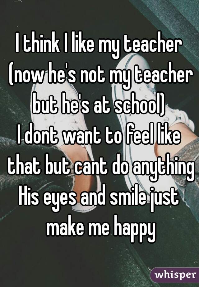 I think I like my teacher (now he's not my teacher but he's at school) 
I dont want to feel like that but cant do anything
His eyes and smile just make me happy