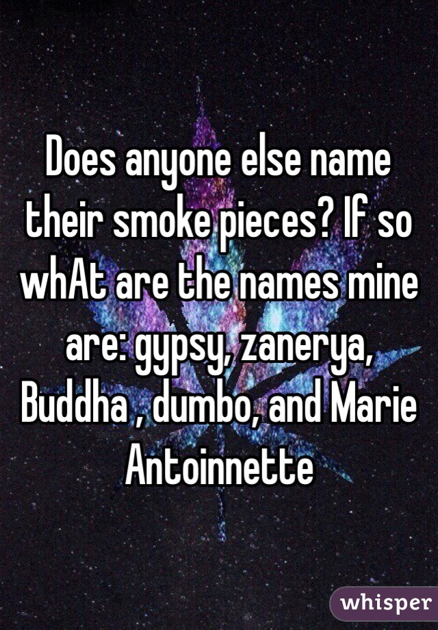 Does anyone else name their smoke pieces? If so whAt are the names mine are: gypsy, zanerya, Buddha , dumbo, and Marie Antoinnette