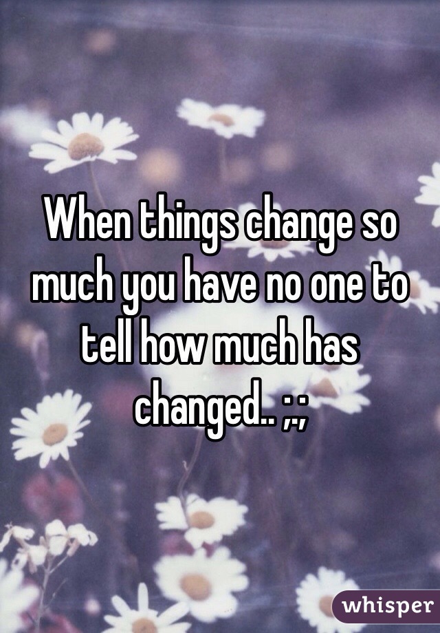 When things change so much you have no one to tell how much has changed.. ;.; 