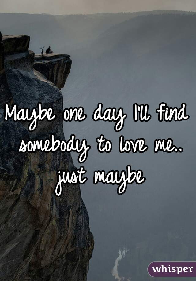 Maybe one day I'll find somebody to love me.. just maybe